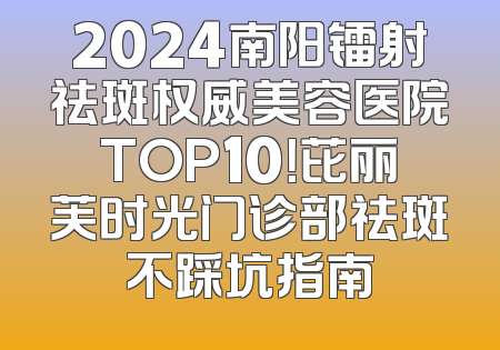2024南阳镭射祛斑权威美容医院TOP10！芘丽芙时光门诊部祛斑不踩坑指南