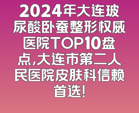 2024年大连玻尿酸卧蚕整形权威医院TOP10盘点，大连市第二人民医院皮肤科信赖首选！