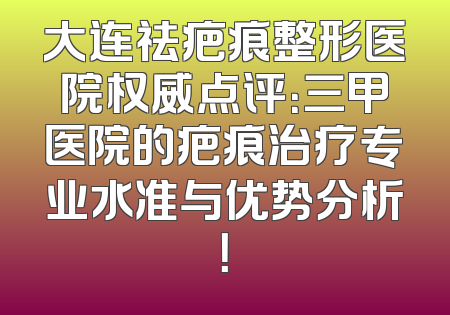 大连祛疤痕整形医院权威点评：三甲医院的疤痕治疗专业水准与优势分析！