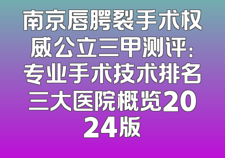 南京唇腭裂手术权威公立三甲测评：专业手术技术排名三大医院概览2024版