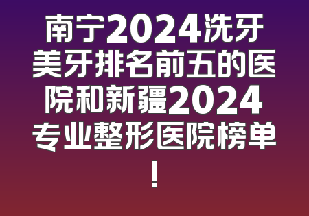 南宁2024洗牙美牙排名前五的医院和新疆2024专业整形医院榜单!