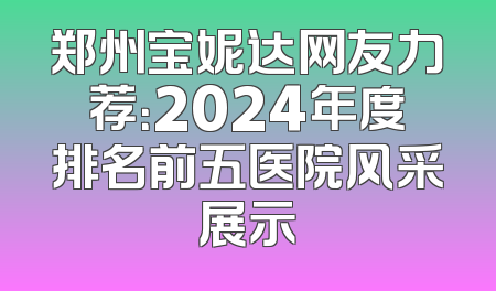 郑州宝妮达网友力荐：2024年度排名前五医院风采展示