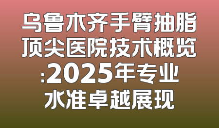 乌鲁木齐手臂抽脂顶尖医院技术概览：2025年专业水准卓越展现
