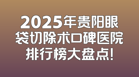 2025年贵阳眼袋切除术口碑医院排行榜大盘点！