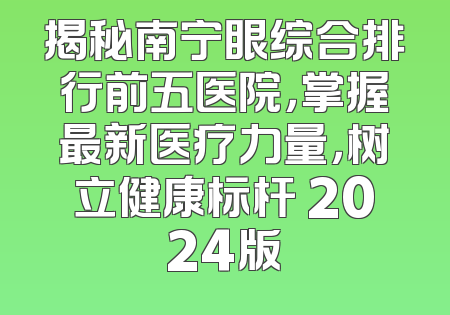 揭秘南宁眼综合排行前五医院，掌握最新医疗力量，树立健康标杆 2024版