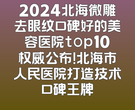 2024北海微雕去眼纹口碑好的美容医院top10权威公布！北海市人民医院打造技术口碑王牌
