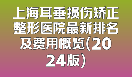 上海耳垂损伤矫正整形医院最新排名及费用概览（2024版）