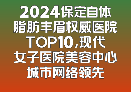 2024保定自体脂肪丰眉权威医院TOP10，现代女子医院美容中心城市网络领先