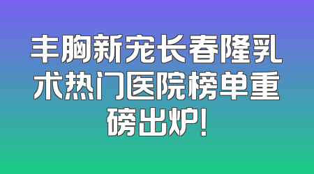 丰胸新宠长春隆乳术热门医院榜单重磅出炉！