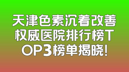 天津色素沉着改善权威医院排行榜TOP3榜单揭晓！