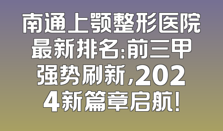 南通上颚整形医院最新排名：前三甲强势刷新，2024新篇章启航！