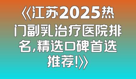 《江苏2025热门副乳治疗医院排名，精选口碑首选推荐！》