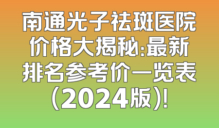 南通光子祛斑医院价格大揭秘：最新排名参考价一览表（2024版）！