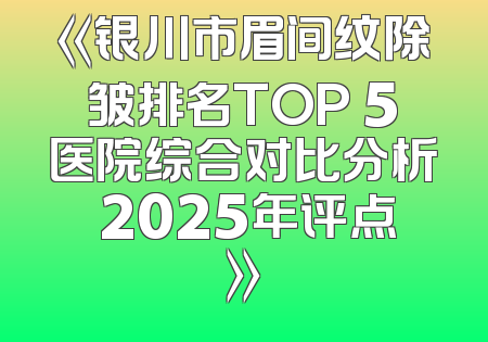 《银川市眉间纹除皱排名TOP 5医院综合对比分析 2025年评点》