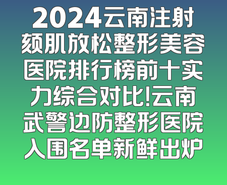 2024云南注射颏肌放松整形美容医院排行榜前十实力综合对比！云南武警边防整形医院入围名单新鲜出炉