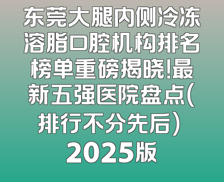 东莞大腿内侧冷冻溶脂口腔机构排名榜单重磅揭晓！最新五强医院盘点（排行不分先后） 2025版