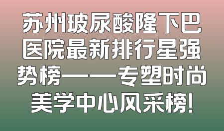 苏州玻尿酸隆下巴医院最新排行星强势榜——专塑时尚美学中心风采榜！