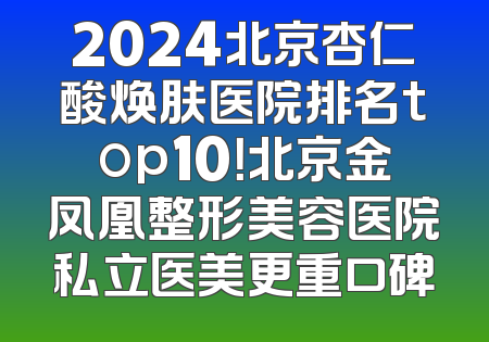 2024北京杏仁酸焕肤医院排名top10！北京金凤凰整形美容医院私立医美更重口碑