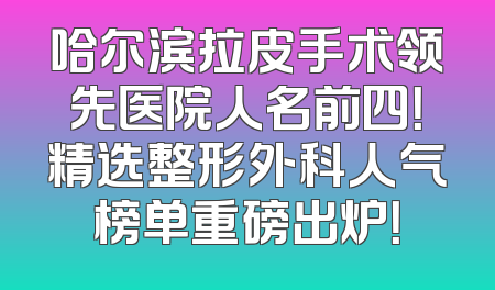 哈尔滨拉皮手术领先医院人名前四！精选整形外科人气榜单重磅出炉！