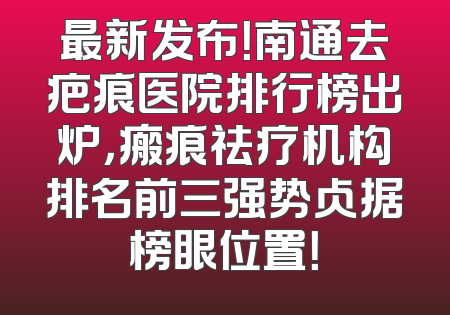 最新发布！南通去疤痕医院排行榜出炉，瘢痕祛疗机构排名前三强势占据榜眼位置！