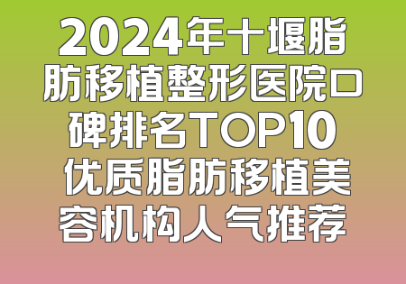 2024年十堰脂肪移植整形医院口碑排名TOP10 优质脂肪移植美容机构人气推荐
