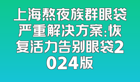 上海熬夜族群眼袋严重解决方案：恢复活力告别眼袋2024版