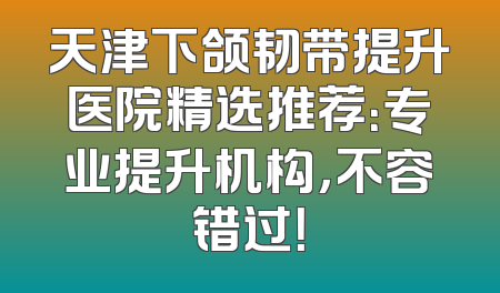 天津下颌韧带提升医院精选推荐：专业提升机构，不容错过！
