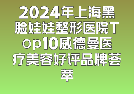 2024年上海黑脸娃娃整形医院Top10威德曼医疗美容好评品牌荟萃
