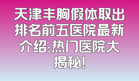 天津丰胸假体取出排名前五医院最新介绍：热门医院大揭秘！