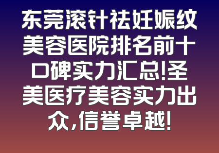 东莞滚针祛妊娠纹美容医院排名前十口碑实力汇总！圣美医疗美容实力出众，信誉卓越！