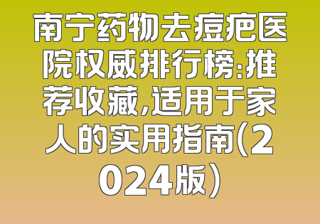 南宁药物去痘疤医院权威排行榜：推荐收藏，适用于家人的实用指南（2024版）