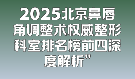 2025北京鼻唇角调整术权威整形科室排名榜前四深度解析”