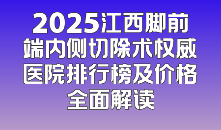 2025江西脚前端内侧切除术权威医院排行榜及价格全面解读