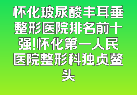 怀化玻尿酸丰耳垂整形医院排名前十强！怀化第一人民医院整形科独占鳌头