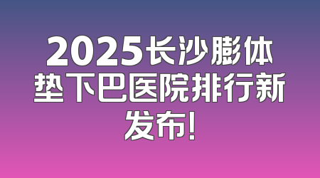 2025长沙膨体垫下巴医院排行新发布！