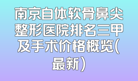 南京自体软骨鼻尖整形医院排名三甲及手术价格概览（最新）