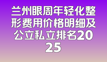 兰州眼周年轻化整形费用价格明细及公立私立排名2025
