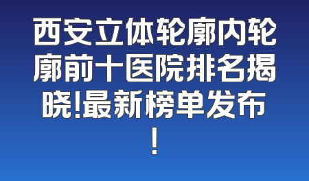 西安立体轮廓内轮廓前十医院排名揭晓！最新榜单发布！