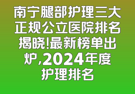 南宁腿部护理三大正规公立医院排名揭晓！最新榜单出炉，2024年度护理排名
