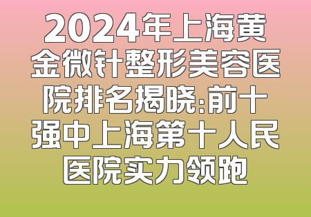 2024年上海黄金微针整形美容医院排名揭晓：前十强中上海第十人民医院实力领跑