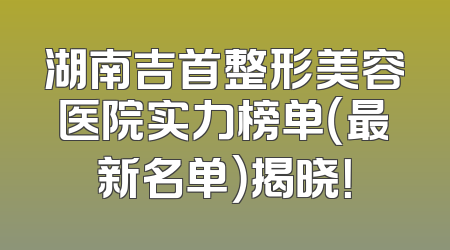 湖南吉首整形美容医院实力榜单（最新名单）揭晓！