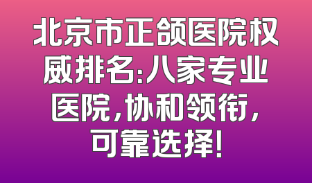 北京市正颌医院权威排名：八家专业医院，协和领衔，可靠选择！