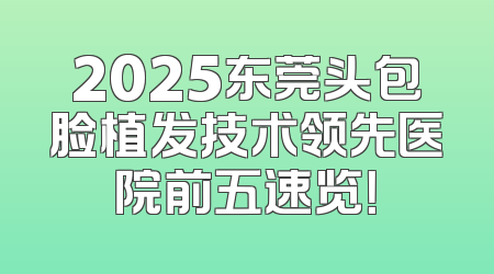 2025东莞头包脸植发技术领先医院前五速览！