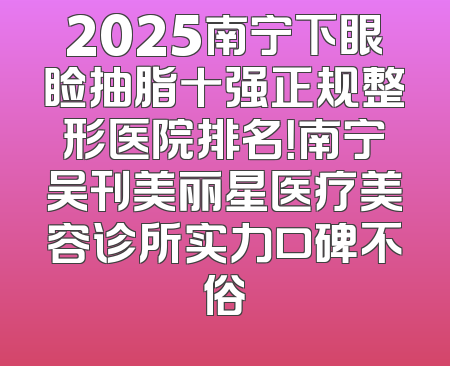 2025南宁下眼睑抽脂十强正规整形医院排名！南宁吴刊美丽星医疗美容诊所实力口碑不俗