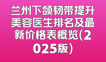 兰州下颌韧带提升美容医生排名及最新价格表概览（2025版）