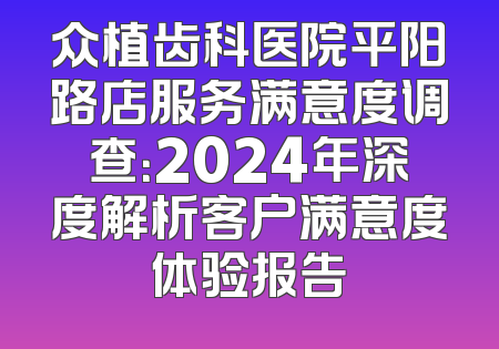 众植齿科医院平阳路店服务满意度调查：2024年深度解析客户满意度体验报告