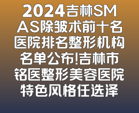2024吉林SMAS除皱术前十名医院排名整形机构名单公布！吉林市铭医整形美容医院特色风格任选泽