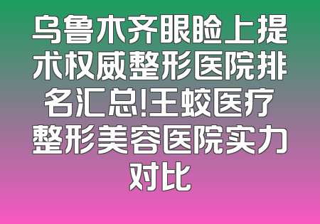 乌鲁木齐眼睑上提术权威整形医院排名汇总！王蛟医疗整形美容医院实力对比