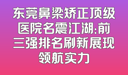 东莞鼻梁矫正顶级医院名震江湖：前三强排名刷新展现领航实力