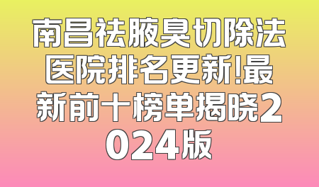 南昌祛腋臭切除法医院排名更新！最新前十榜单揭晓2024版
